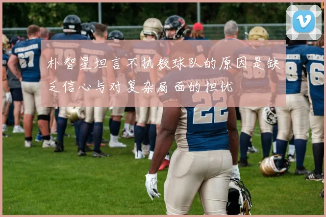 朴智星坦言不执教球队的原因是缺乏信心与对复杂局面的担忧