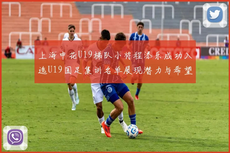 上海申花U19梯队小将程添乐成功入选U19国足集训名单展现潜力与希望