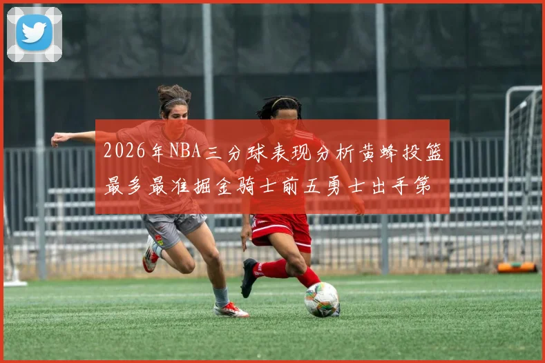 2026年NBA三分球表现分析黄蜂投篮最多最准掘金骑士前五勇士出手第二