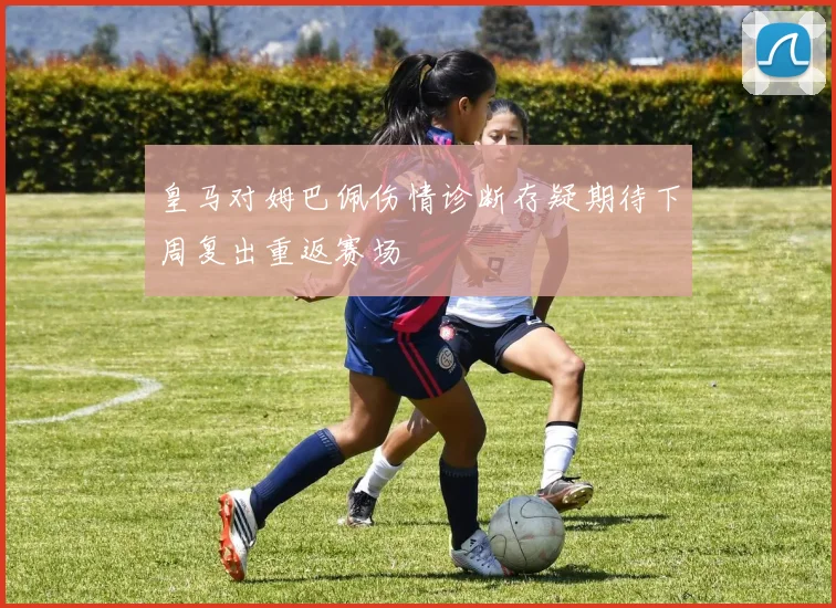 皇马对姆巴佩伤情诊断存疑期待下周复出重返赛场