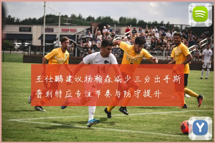 王仕鹏建议杨瀚森减少三分出手斯普利特应专注节奏与防守提升