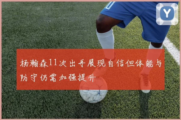杨瀚森11次出手展现自信但体能与防守仍需加强提升