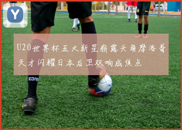 U20世界杯五大新星崭露头角摩洛哥天才闪耀日本后卫双响成焦点
