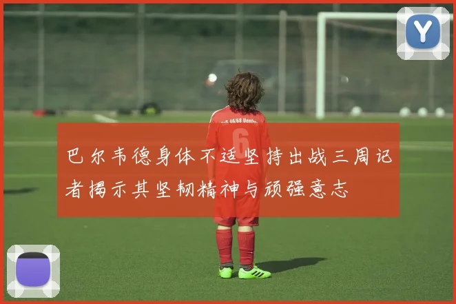 巴尔韦德身体不适坚持出战三周记者揭示其坚韧精神与顽强意志
