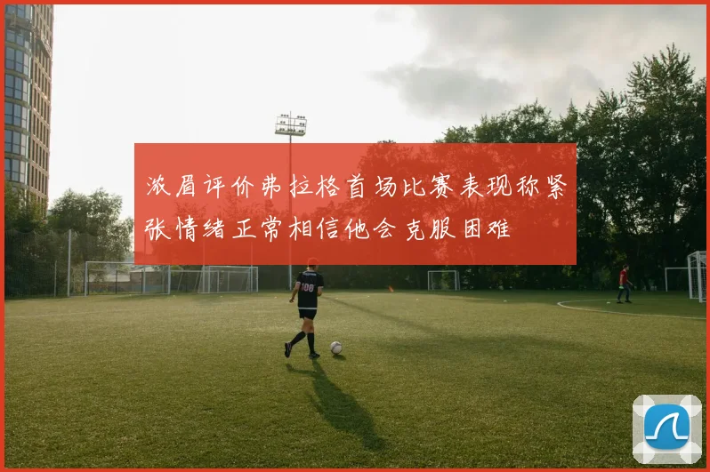 浓眉评价弗拉格首场比赛表现称紧张情绪正常相信他会克服困难