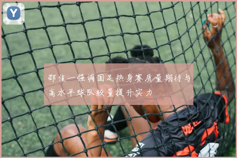 邵佳一强调国足热身赛质量期待与高水平球队较量提升实力