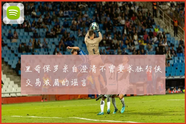里奇保罗亲自澄清不曾要求独行侠交易浓眉的谣言