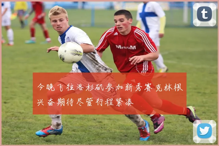 今晚飞往洛杉矶参加新秀赛克林根兴奋期待尽管行程紧凑