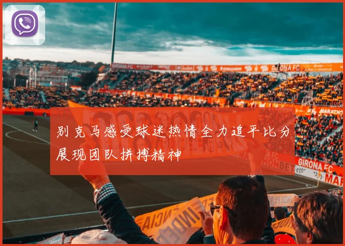 别克马感受球迷热情全力追平比分展现团队拼搏精神