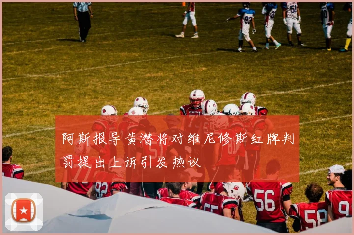 阿斯报导黄潜将对维尼修斯红牌判罚提出上诉引发热议