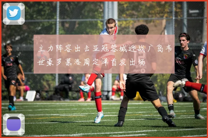主力阵容出击亚冠蓉城迎战广岛韦世豪罗慕洛周定洋首发出场