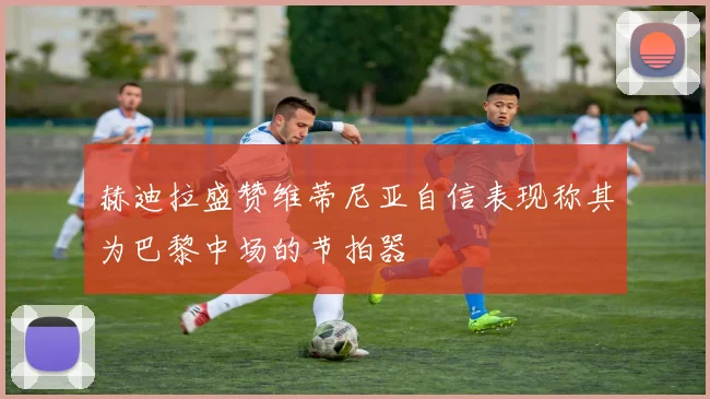 赫迪拉盛赞维蒂尼亚自信表现称其为巴黎中场的节拍器