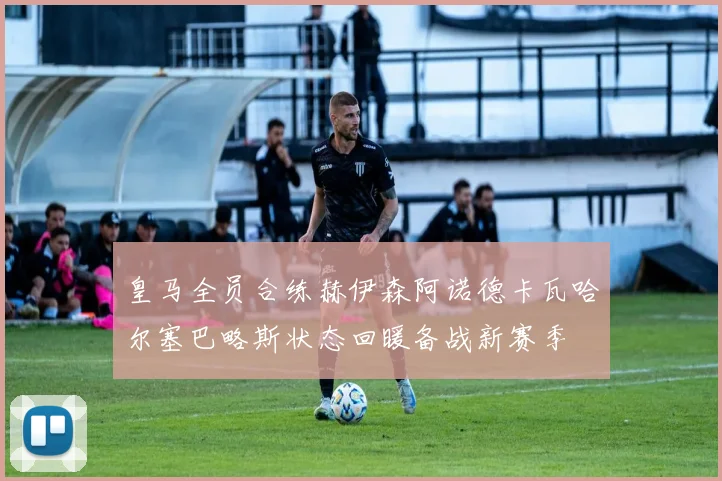 皇马全员合练赫伊森阿诺德卡瓦哈尔塞巴略斯状态回暖备战新赛季