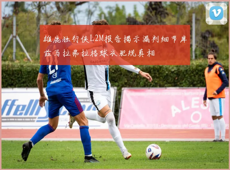 雄鹿独行侠L2M报告揭示漏判细节库兹马拉弗拉格球衣犯规真相