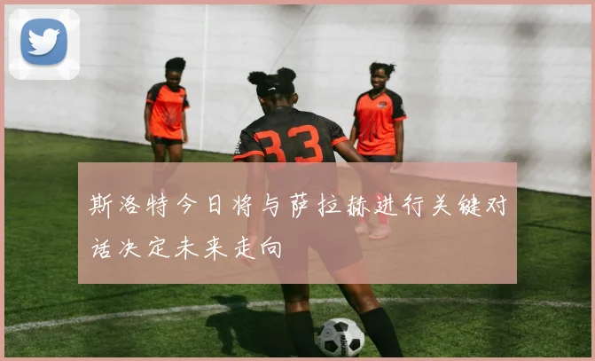 斯洛特今日将与萨拉赫进行关键对话决定未来走向