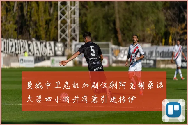 曼城中卫危机加剧仅剩阿克胡桑诺夫召回小将并有意引进格伊