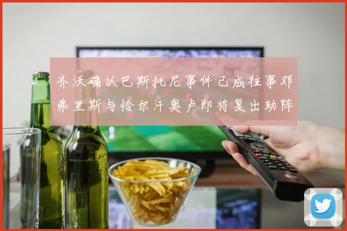 齐沃确认巴斯托尼事件已成往事邓弗里斯与恰尔汗奥卢即将复出助阵