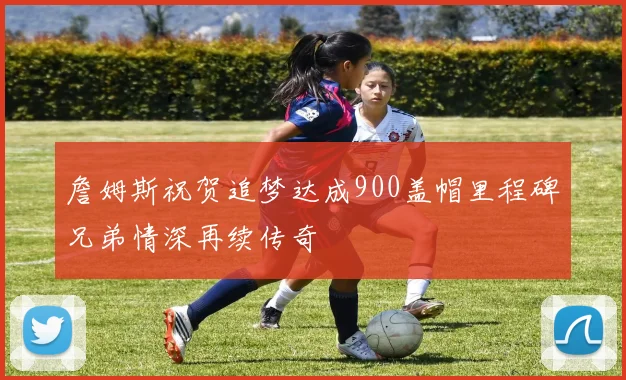 詹姆斯祝贺追梦达成900盖帽里程碑兄弟情深再续传奇