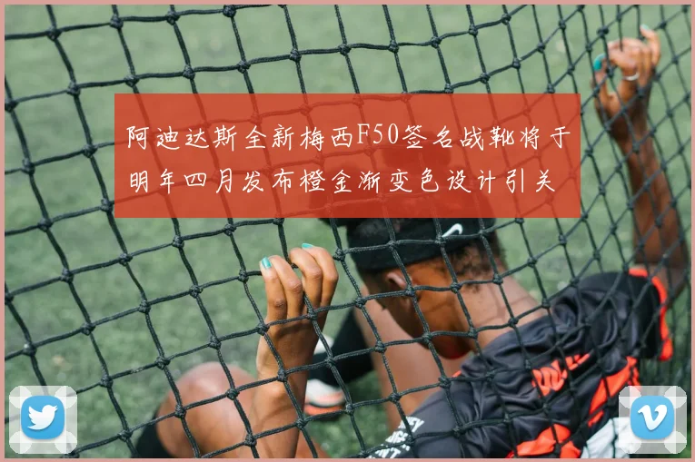 阿迪达斯全新梅西F50签名战靴将于明年四月发布橙金渐变色设计引关注