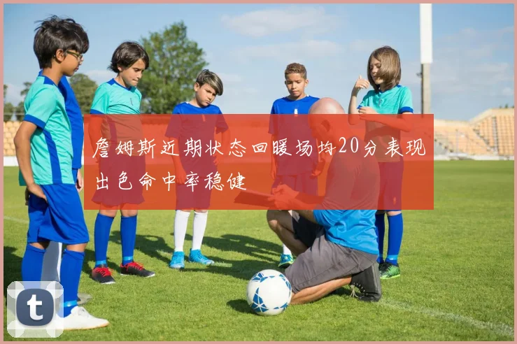 詹姆斯近期状态回暖场均20分表现出色命中率稳健