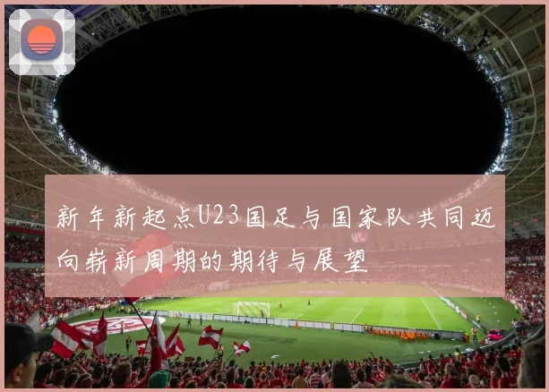 新年新起点U23国足与国家队共同迈向崭新周期的期待与展望