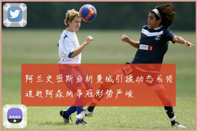 阿兰史密斯分析曼城引援动态或将追赶阿森纳争冠形势严峻