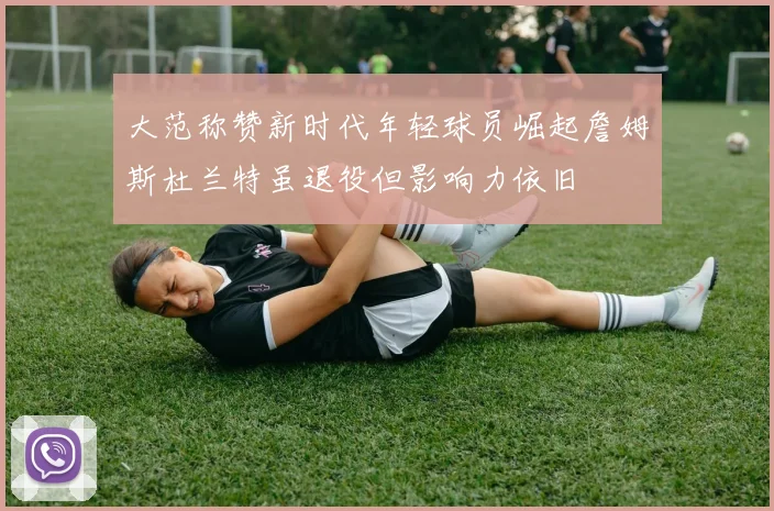 大范称赞新时代年轻球员崛起詹姆斯杜兰特虽退役但影响力依旧